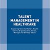 Talent Management in Healthcare: Exploring How the World’s Health Service Organisations Attract, Manage and Develop Talent 1st ed. 2018 Edition-Original PDF
